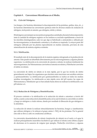 MODALIDAD ABIERTA Y A DISTANCIA La Universidad Católica de Loja UTPL 61 
Texto Guía: Ecología de Insectos y Microorganismos 
Capítulo 9. Conversiones Microbianas en el Medio. 
9.1. Ciclo del Nitrógeno. 
Los hongos y las bacterias determinan la descomposición de las proteínas, quitina, úrea, etc., y las bacterias determinan las conversiones químicas entre los diversos estados de oxidación de nitrógeno, incluyendo en amonio, gas nitrógeno, nitrito y nitrato. 
El nitrógeno casi siempre se encuentra en pequeñas cantidades durante la descomposición; tanto la cantidad de nitrógeno orgánico en los residuos es reciclada repetidamente a través de los microbios desintegradores; cada vez que algo es hidrolizado a aminoácidos y utilizado por los microorganismos, es desaminado a amoníaco y el carbono es respirado. La mayor parte del nitrógeno utilizado por las plantas especialmente en medios naturales, proviene de esta mineralización de materia orgánica existente. 
9.1.1. Nitrificación. 
El resultado neto de la descomposición de la materia orgánica nitrogenada es la producción de amonio. Esto puede ser absorbido directamente por los microorganismos y algunas plantas superiores. La nitrificación es la conversión de amonio a nitrato, la realizan totalmente los microorganismos, las Nitrosomonas convierten el amonio en nitrato y Nitrobacter convierte el nitrito en nitrato. 
La conversión de nitrito en nitrato es la más rápida, por lo que los niveles de nitrito generalmente son bajos; los organismos que efectúan estas reacciones son aerobios estrictos y quimioautótrofos. La nitrificación por quimioautótrofos se realiza en todos los medios aerobios investigados. La nitrificación es más rápida cerca del pH neutro; las cepas de Nitrosomonas y Nitrobacter que se han aislado hasta ahora no realizan la nitrificación a un pH inferior a 6. 
9.1.2. Reducción de Nitrógeno y Desnitrificación. 
El proceso contrario a la nitrificación es la reducción de nitrato a amoníaco a través del nitrito, y junto a esta reducción la desnitrificación; en la cual el nitrato es convertido en nitrito y luego en nitrógeno u óxido nitroso, dando por resultado la liberación de gas nitrógeno a la atmósfera. 
La reducción de nitrato la realizan intracelularmente las bacterias, hongos y cianobacterias que utilizan nitrógeno y lo reducen al grupo amino (- NH2) de las proteínas. Por lo general esto sólo se lleva a cabo en condiciones aeróbicas. 
La conversión desasimiladora de nitrato (respiración de nitrato) en el suelo o el agua la realizan principalmente anaerobios facultativos que utilizan el nitrato como último aceptor de electrones en la ausencia de oxígeno (por ejemplo, Thiobacilfus denitrificans y algunas  
