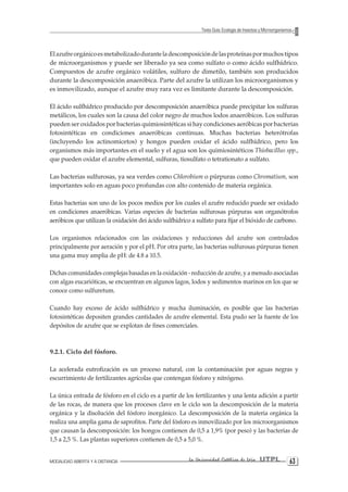 MODALIDAD ABIERTA Y A DISTANCIA La Universidad Católica de Loja UTPL 63 
Texto Guía: Ecología de Insectos y Microorganismos 
El azufre orgánico es metabolizado durante la descomposición de las proteínas por muchos tipos de microorganismos y puede ser liberado ya sea como sulfato o como ácido sulfhídrico. Compuestos de azufre orgánico volátiles, sulfuro de dimetilo, también son producidos durante la descomposición anaeróbica. Parte del azufre la utilizan los microorganismos y es inmovilizado, aunque el azufre muy rara vez es limitante durante la descomposición. 
El ácido sulfhídrico producido por descomposición anaeróbica puede precipitar los sulfuras metálicos, los cuales son la causa del color negro de muchos lodos anaeróbicos. Los sulfuras pueden ser oxidados por bacterias quimiosintéticas si hay condiciones aeróbicas por bacterias fotosintéticas en condiciones anaeróbicas continuas. Muchas bacterias heterótrofas (incluyendo los actinomicetos) y hongos pueden oxidar el ácido sulfhídrico, pero los organismos más importantes en el suelo y el agua son los quimiosintéticos ThiobacilIus spp., que pueden oxidar el azufre elemental, sulfuras, tiosulfato o tetrationato a sulfato. 
Las bacterias sulfurosas, ya sea verdes como Chlorobium o púrpuras como Chromatium, son importantes solo en aguas poco profundas con alto contenido de materia orgánica. 
Estas bacterias son uno de los pocos medios por los cuales el azufre reducido puede ser oxidado en condiciones anaeróbicas. Varias especies de bacterias sulfurosas púrpuras son organótrofos aeróbicos que utilizan la oxidación dei ácido sulfhídrico a sulfato para fijar el bióxido de carbono. 
Los organismos relacionados con las oxidaciones y reducciones del azufre son controlados principalmente por aeración y por el pH. Por otra parte, las bacterias sulfurosas púrpuras tienen una gama muy amplia de pH: de 4.8 a 10.5. 
Dichas comunidades complejas basadas en la oxidación - reducción de azufre, y a menudo asociadas con algas eucarióticas, se encuentran en algunos lagos, lodos y sedimentos marinos en los que se conoce como sulfuretum. 
Cuando hay exceso de ácido sulfhídrico y mucha iluminación, es posible que las bacterias fotosintéticas depositen grandes cantidades de azufre elemental. Esta pudo ser la fuente de los depósitos de azufre que se explotan de fines comerciales. 
9.2.1. Ciclo del fósforo. 
La acelerada eutrofización es un proceso natural, con la contaminación por aguas negras y escurrimiento de fertilizantes agrícolas que contengan fósforo y nitrógeno. 
La única entrada de fósforo en el ciclo es a partir de los fertilizantes y una lenta adición a partir de las rocas, de manera que los procesos clave en le ciclo son la descomposición de la materia orgánica y la disolución del fósforo inorgánico. La descomposición de la materia orgánica la realiza una amplia gama de saprofitos. Parte del fósforo es inmovilizado por los microorganismos que causan la descomposición: los hongos contienen de 0,5 a 1,9% (por peso) y las bacterias de 1,5 a 2,5 %. Las plantas superiores contienen de 0,5 a 5,0 %.  