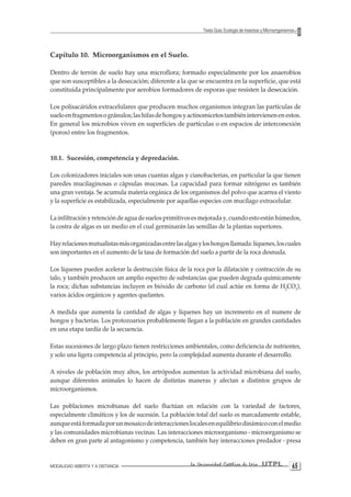 MODALIDAD ABIERTA Y A DISTANCIA La Universidad Católica de Loja UTPL 65 
Texto Guía: Ecología de Insectos y Microorganismos 
Capítulo 10. Microorganismos en el Suelo. 
Dentro de terrón de suelo hay una microflora; formado especialmente por los anaerobios que son susceptibles a la desecación; diferente a la que se encuentra en la superficie, que está constituida principalmente por aerobios formadores de esporas que resisten la desecación. 
Los polisacáridos extracelulares que producen muchos organismos integran las partículas de suelo en fragmentos o gránulos; las hifas de hongos y actinomicetos también intervienen en estos. En general los microbios viven en superficies de partículas o en espacios de interconexión (poros) entre los fragmentos. 
10.1. Sucesión, competencia y depredación. 
Los colonizadores iniciales son unas cuantas algas y cianobacterias, en particular la que tienen paredes mucilaginosas o cápsulas mucosas. La capacidad para formar nitrógeno es también una gran ventaja. Se acumula materia orgánica de los organismos del polvo que acarrea el viento y la superficie es estabilizada, especialmente por aquellas especies con mucílago extracelular. 
La infiltración y retención de agua de suelos primitivos es mejorada y, cuando esto están húmedos, la costra de algas es un medio en el cual germinarán las semillas de la plantas superiores. 
Hay relaciones mutualistas más organizadas entre las algas y los hongos llamada: líquenes, los cuales son importantes en el aumento de la tasa de formación del suelo a partir de la roca desnuda. 
Los líquenes pueden acelerar la destrucción física de la roca por la dilatación y contracción de su talo, y también producen un amplio espectro de substancias que pueden degrada químicamente la roca; dichas substancias incluyen es bióxido de carbono (el cual actúe en forma de H2CO3), varios ácidos orgánicos y agentes quelantes. 
A medida que aumenta la cantidad de algas y líquenes hay un incremento en el numere de hongos y bacterias. Los protozoarios probablemente llegan a la población en grandes cantidades en una etapa tardía de la secuencia. 
Estas sucesiones de largo plazo tienen restricciones ambientales, como deficiencia de nutrientes, y solo una ligera competencia al principio, pero la complejidad aumenta durante el desarrollo. 
A niveles de población muy altos, los artrópodos aumentan la actividad microbiana del suelo, aunque diferentes animales lo hacen de distintas maneras y afectan a distintos grupos de microorganismos. 
Las poblaciones microbianas del suelo fluctúan en relación con la variedad de factores, especialmente climáticos y los de sucesión. La población total del suelo es marcadamente estable, aunque está formada por un mosaico de interacciones locales en equilibrio dinámico con el medio y las comunidades microbianas vecinas. Las interacciones microorganismo - microorganismo se deben en gran parte al antagonismo y competencia, también hay interacciones predador - presa  