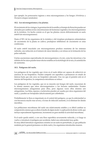 UTPL La Universidad Católica de Loja MODALIDAD ABIERTA Y A DISTANCIA 66 
Texto Guía: Ecología de Insectos y Microorganismos 
(por ejemplo, los protozoarios ingieren a otros microorganismos y los hongos Arhrobotrys y Dactyiaria atrapan nemátodos). 
10.2. Los microorganismos y las plantas. 
El crecimiento de los vástagos, la germinación de la semilla y el tiempo de floración pueden ser afectados por cambios en las concentraciones de hormonas vegetales y los microorganismos de la rizósfera. Un hecho común es el que las plantas crecen deficientemente en suelo estéril (sin microorganismos). 
Hasta el 50% de los organismos de la rizósfera y del rizoplano produjeron estimuladores de crecimiento de la planta en cultivo; produjeron inhibidores de crecimiento en estas condiciones. 
El suelo estéril inoculado con microorganismos produce enanismo de los sistemas radicales, una reducción en el número de raíces laterales y un retraso en la formación de los pelos radicales. 
Ciertas asociaciones especializadas de microorganismos y la raíz, como las micorrizas y los nódulos de las raíces pueden tener efectos notables en la morfología de la raíz y la asimilación de nutrientes. 
10.3. Patógenos del suelo. 
Los patógenos de los vegetales que viven en el suelo deben ser capaces de sobrevivir en ausencia de sus hospederos. Pueden competir con saprofitos o permanecer en estado de latencia hasta que este cerca un hospedero adecuado. Una vez que el parásito está en el interior del hospedero, la competencia microbiana se reduce. 
Los patógenos de los vegetales, que en su mayoría son hongos del suelo, reaccionan de la misma manera que otros microorganismos a los factores ambientales. Existen microorganismos antagonistas para ellos, pero algunas veces ellos mismos son antagonistas. Las hifas, esporas y esclerocitos pueden ser usados por otros organismos del suelo, y pueden ser forrajeados selectivamente por colémbolos. 
Probablemente la flora es importante en el control del patógeno, ya que la enfermedad es con frecuencia mucho mas severa, o la tasa de infección aumente, si se eliminan los demás microbios. 
Las poblaciones microbianas del suelo son relativamente estables y es difícil cambiar su composición a menos que se altere el medio de algún modo. La aplicación de abono verde, que incluye especialmente leguminosas, incrementa en gran medida la actividad microbiana. 
Si el suelo queda estéril, o con una flora saprofítica severamente reducida, y si luego se vuelve a introducir el patógeno por accidente, habrá una enfermedad muy grabe. 
Es muy difícil introducir organismos extraños en un suelo no perturbado, ya que población residente por lo general permanece en dicho suelo y los organismos introducidos mueren.  