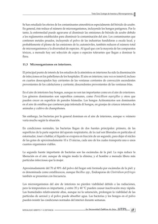 MODALIDAD ABIERTA Y A DISTANCIA La Universidad Católica de Loja UTPL 69 
Texto Guía: Ecología de Insectos y Microorganismos 
Se han estudiado los efectos de los contaminantes atmosféricos especialmente del bióxido de azufre. En general, éste reduce el número de microorganismos, incluyendo los hongos patógenos. Por lo tanto, la enfermedad puede agravarse al disminuir las emisiones de bióxido de azufre debido a los reglamentos establecidos para disminuir la contaminación del aire. Los contaminantes que contienen metales pesados, incluyendo el polvo de las industrias fundidoras a escala local, y probablemente el plomo de las emisiones de lo; automóviles, también reducen el número total de microorganismos y la diversidad de especies. Al igual que con la mayoría de los compuestos tóxicos, a menudo hay uní selección de cepas o especies tolerantes que llegan a dominar la flora. 
11.3 Microorganismos en interiores. 
El principal punto de interés de los estudios de la atmósfera en interiores ha sido la diseminación de infecciones en los pabellones de los hospitales. El aire en interiore; rara vez es inmóvil; incluso en cuartos desocupados hay corrientes de las ventanas corrientes de convección ascendentes provenientes de los calefactores y corriente; descendentes provenientes de las ventanas frías. 
En el aire de interiores hay hongos, aunque no son tan importantes como en el aire de exteriores. Los géneros dominantes son saprofitos comunes, como Penicillium aspergillus y otros que pueden crecer en superficie de paredes húmedas. Los hongos Actínomicetos son dominantes en el aire de establos que contienen paja infestada di hongos, en granjas de crianza intensiva de animales y cultivo de champiñones. 
Sin embargo, las bacterias por lo general dominan en el aire de interiores, aunque su número varía mucho según la situación. 
En condiciones normales, las bacterias llegan de dos fuentes principales: primero, de las superficies de la parte superior del aparato respiratorio, de la cual son liberadas en partículas al estornudar, toser o hablar; el líquido se evapora en fracción de un segundo, para dejar el núcleo de las gotas de aproximadamente 10 a 15 micras, cada uno de los cuales transporta uno o unos cuantos organismos viables. 
La segunda fuente importante de bacterias son las escámulas de la piel. La ropa reduce la liberación en el aire, aunque de ningún modo la elimina; y el hombre a menudo libera más partículas infecciosas que la mujer. 
Aproximadamente del 70 al 90% del polvo del hogar está formado por escámulas de la piel: y es denominada como estafilococos, aunque Bacillus spp., Endosporas de Clostridium perfringes también se presentan con frecuencia. 
Los microorganismos del aire de interiores no pierden viabilidad debido a las radiaciones, pero la temperatura es importante, y entre 35 y 40 °C pueden causar inactivación muy rápida. Las humedades relativamente altas, aunque no la saturación, prolongan la viabilidad de las partículas de aerosol y el polvo puede absorber agua. Las bacterias y los hongos en el polvo pueden resistir las condiciones normales del interior durante semanas.  