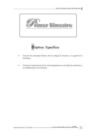 MODALIDAD ABIERTA Y A DISTANCIA La Universidad Católica de Loja UTPL 
Texto Guía: Ecología de Insectos y Microorganismos 
Primer Bimestre 
O bjetivos Específicos 
• Conocer los principios básicos de la ecología de insectos y su papel en la 
natualeza. 
• Conocer la importancia de los microorganismos en el ciclaje de nutrientes y 
su utilidad para el ser humano. 
 