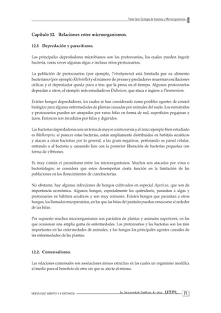 MODALIDAD ABIERTA Y A DISTANCIA La Universidad Católica de Loja UTPL 71 
Texto Guía: Ecología de Insectos y Microorganismos 
Capítulo 12. Relaciones entre microorganismos. 
12.1 Depredación y parasitismo. 
Los principales depredadores microbianos son los protozoarios, los cuales pueden ingerir bacteria, raras veces algunas algas e incluso otros protozoarios. 
La población de protozoarios (por ejemplo, Tetrahymena) está limitada por su alimento bacteriano (por ejemplo Klebsiella) y el número de presas y predadores muestran oscilaciones cíclicas y eí depredador queda poco a tras que la presa en el tiempo. Algunos protozoarios depredan a otros, el ejemplo más estudiado es Didinium, que ataca e ingiere a Paramesium. 
Existen hongos depredadores, los cuales se han considerado como posibles agentes de control biológico para algunas enfermedades de plantas causadas por animales del suelo. Los nemátodos y protozoarios pueden ser atrapados por varas hifas en forma de red, superficies pegajosas y lazos. Entonces son invadidos por hifas y digeridos. 
Las bacterias depredadoras son un tema de mayor controversia y el único ejemplo bien estudiado es Bdelloviprio, al parecer estas bacterias, están ampliamente distribuidas en habitáis acuáticos y atacan a otras bacterias por lo general, a las gram negativas, perforando su pared celular, entrando a al bacteria y causando lisis con la posterior liberación de bacterias pequeñas con forma de vibriones. 
Es muy común el parasitismo entre los microorganismos. Muchos son atacados por virus o bacteriófagos; se considera que estos desempeñan cierta función en la limitación de las poblaciones en los florecimientos de cianobacterias. 
No obstante, hay algunas infecciones de hongos cultivados en especial Agaricus, que son de importancia económica. Algunos hongos, especialmente los quitridiaris, parasitan a algas y protozoarios en hábitats acuáticos y son muy comunes. Existen hongos que parasitan a otros hongos, los llamados micoparásitos, en los que las hifas del parásito puedan enroscarse al rededor de las hifas. 
Por supuesto muchos microorganismos son parásitos de plantas y animales superiores, en los que ocasionan una amplia gama de enfermedades. Los protozoarios y las bacterias son los más importantes en las enfermedades de animales, y los hongos los principales agentes causales de las enfermedades de las plantas. 
12.2. Comensalismo. 
Las relaciones comensales son asociaciones menos estrechas en las cuales un organismo modifica al medio para el beneficio de otro sin que se afecte el mismo.  