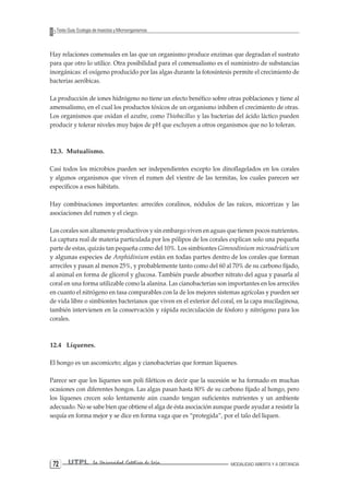 UTPL La Universidad Católica de Loja MODALIDAD ABIERTA Y A DISTANCIA 72 
Texto Guía: Ecología de Insectos y Microorganismos 
Hay relaciones comensales en las que un organismo produce enzimas que degradan el sustrato para que otro lo utilice. Otra posibilidad para el comensalismo es el suministro de substancias inorgánicas: el oxígeno producido por las algas durante la fotosíntesis permite el crecimiento de bacterias aeróbicas. 
La producción de iones hidrógeno no tiene un efecto benéfico sobre otras poblaciones y tiene al amensalismo, en el cual los productos tóxicos de un organismo inhiben el crecimiento de otras. Los organismos que oxidan el azufre, como Thiobacillus y las bacterias del ácido láctico pueden producir y tolerar niveles muy bajos de pH que excluyen a otros organismos que no lo toleran. 
12.3. Mutualismo. 
Casi todos los microbios pueden ser independientes excepto los dinoflagelados en los corales y algunos organismos que viven el rumen del vientre de las termitas, los cuales parecen ser específicos a esos hábitats. 
Hay combinaciones importantes: arrecifes coralinos, nódulos de las raíces, micorrizas y las asociaciones del rumen y el ciego. 
Los corales son altamente productivos y sin embargo viven en aguas que tienen pocos nutrientes. La captura real de materia particulada por los pólipos de los corales explican solo una pequeña parte de estas, quizás tan pequeña como del 10%. Los simbiontes Gimnodinium microadriaticum y algunas especies de Anphidinium están en todas partes dentro de los corales que forman arrecifes y pasan al menos 25%, y probablemente tanto como del 60 al 70% de su carbono fijado, al animal en forma de glicerol y glucosa. También puede absorber nitrato del agua y pasarla al coral en una forma utilizable como la alanina. Las cianobacterias son importantes en los arrecifes en cuanto el nitrógeno en tasa comparables con la de los mejores sistemas agrícolas y pueden ser de vida libre o simbiontes bacterianos que viven en el exterior del coral, en la capa mucilaginosa, también intervienen en la conservación y rápida recirculación de fósforo y nitrógeno para los corales. 
12.4 Líquenes. 
El hongo es un ascomiceto; algas y cianobacterias que forman líquenes. 
Parece ser que los líquenes son poli filéticos es decir que la sucesión se ha formado en muchas ocasiones con diferentes hongos. Las algas pasan hasta 80% de su carbono fijado al hongo, pero los líquenes crecen solo lentamente aún cuando tengan suficientes nutrientes y un ambiente adecuado. No se sabe bien que obtiene el alga de ésta asociación aunque puede ayudar a resistir la sequía en forma mejor y se dice en forma vaga que es “protegida”, por el talo del liquen.  