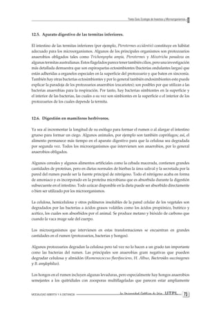 MODALIDAD ABIERTA Y A DISTANCIA La Universidad Católica de Loja UTPL 73 
Texto Guía: Ecología de Insectos y Microorganismos 
12.5. Aparato digestivo de las termitas inferiores. 
El intestino de las termitas inferiores (por ejemplo, Pterotermes occidentis) constituye en hábitat adecuado para los microorganismos. Algunos de los principales organismos son protozoarios anaerobios obligados tales como Trichonynpha ampia, Pterotermes y Mixotricha panadoxa en algunas termitas australianas. Estos flagelados parece tener también cilios, pero una investigación más detallada demuestra que son espiroquetas ectosimbiontes (bacterias ondulantes largas) que están adheridas a organelos especiales en la superficie del protozoario y que baten en sincronía. También hay otras bacterias ectosimbiontes y por lo general también endosimbiontes esto puede explicar la paradoja de los protozoarios anaerobios (eucariotes); son posibles por que utilizan a las bacterias anaerobias para la respiración. Por tanto, hay bacterias simbiontes en la superficie y el interior de las bacterias, las cuales a su vez son simbiontes en la superficie o el interior de los protozoarios de los cuales depende la termita. 
12.6. Digestión en mamíferos herbívoros. 
Ya sea al incrementar la longitud de su esófago para formar el rumen o al alargar el intestino grueso para formar un ciego. Algunos animales, por ejemplo son también coprófagos; así, el alimento permanece más tiempo en el aparato digestivo para que la celulosa sea degradada por segunda vez. Todos los microorganismos que intervienen son anaerobios, por lo general anaerobios obligados. 
Algunos cereales y algunos alimentos artificiales como la cebada macerada, contienen grandes cantidades de proteínas, pero en dietas normales de hierbas la úrea salival y la secretada por la pared del rumen puede ser la fuente principal de nitrógeno. Todo el nitrógeno acaba en forma de amoniaco y es incorporado en la proteína microbiana que es absorbida durante la digestión subsecuente en el intestino. Todo azúcar disponible en la dieta puede ser absorbido directamente o bien ser utilizado por los microorganismos. 
La celulosa, hemicelulosa y otros polímeros insolubles de la pared celular de los vegetales son degradados por las bacterias a ácidos grasos volátiles como los ácidos propiónico, butírico y acético, los cuales son absorbidos por el animal. Se produce metano y bióxido de carbono que cuando la vaca muge sale del cuerpo. 
Los microorganismos que intervienen en estas transformaciones se encuentran en grandes cantidades en el rumen (protozoarios, bacterias y hongos). 
Algunos protozoarios degradan la celulosa pero tal vez no lo hacen a un grado tan importante como las bacterias del rumen. Las principales son anaerobias gram negativas que pueden degradar celulosa y almidón (Rumenococcus flavifasciens, H. Albus, Bacteroides succinogenes y B. amylophilus). 
Los hongos en el rumen incluyen algunas levaduras, pero especialmente hay hongos anaerobios semejantes a los quitridiales con zoosporas multiflageladas que parecen estar ampliamente  