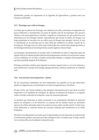 UTPL La Universidad Católica de Loja MODALIDAD ABIERTA Y A DISTANCIA 74 
Texto Guía: Ecología de Insectos y Microorganismos 
distribuidas; pueden ser importantes en la digestión de lignocelulosa y pueden tener una biomasa considerable. 
12.7. Hormigas que cultivan hongos. 
Las hojas que recolectan las hormigas son cubiertas con saliva, trituradas en fragmentos de pocos milímetros y humedecidas con gotas de líquido anal de las hormigas. Este proceso elimina a los microorganismos extraños o impide su crecimiento, los que sobreviven son eliminados por las hormigas obreras, especialmente que inician el cultivo de hongos. Las hojas preparadas se inoculan con un cultivo puro de hongos (por ejemplo, Lepiota), el cual es introducido en un principio por la reina fértil que estableció la colonia a partir de su hormiguero. El hongo crece en cultivo puro sobre hojas aún cuando está rodeado por tierra, y las hormigas introduzcan microorganismos cuando regresen a buscar hojas. 
Las hormigas constantemente se acicalan entre sí, deshierban el cultivo y depositan gotas de líquido anal en él; además pueden detectar microorganismos extraños en sus parcelas, aunque con los antibióticos de su saliva y líquido anal pueden eliminar a cualquier microorganismo que haya quedado después de la limpieza. 
El hongo suministra celulosa para degradar la materia vegetal (como se vio en lo referente a otros herbívoros), aunque las hormigas agregan proteasa, amilasas, quitinasas en e líquido anal. 
12.8. Asociaciones microorganismo – planta. 
De las asociaciones simbióticas, las más importantes son aquellas en las que intervienen plantas no leguminosas y actinomicetos así como las leguminosas y Rhizobium. 
El aliso (Alnus spp.) forma nódulos y fija nitrógeno eficazmente por lo que tiene un efecto importante en el equilibrio de! nitrógeno de algunos ecosistemas de bosques y en algunos suelos con bajo contenido de nutrientes, como las morrenas glaciares. 
La bacteria que interviene en dicha asociación es un actinomiceto (Frankia); la infección parece ser semejante a la de Rhizobium. La mayoría de los nódulos tienen un meristemo apical y las células infectadas están en la corteza con una estela vascular central. Frankia crece como filamentos y vesículas dentro de vacuolas rodeadas por membranas en la célula hospedera. 
Rhizobium vive libremente en el suelo, pero no fija nitrógeno en ésta situación; el contiene toda la información genética necesaria para fijar nitrógeno, pero no implica que lo haga cuando vive en forma libre en el ambiente normal del suelo.  
