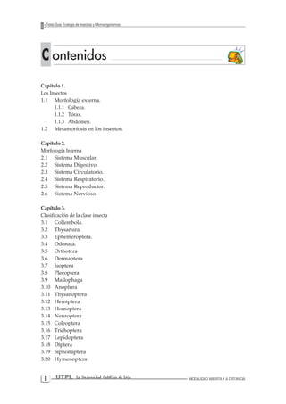 UTPL La Universidad Católica de Loja MODALIDAD ABIERTA Y A DISTANCIA 
Texto Guía: Ecología de Insectos y Microorganismos 
C ontenidos 
Capítulo 1. 
Los Insectos 
1.1 Morfología externa. 
1.1.1 Cabeza. 
1.1.2 Tórax. 
1.1.3 Abdomen. 
1.2 Metamorfosis en los insectos. 
Capítulo 2. 
Morfología Interna 
2.1 Sistema Muscular. 
2.2 Sistema Digestivo. 
2.3 Sistema Circulatorio. 
2.4 Sistema Respiratorio. 
2.5 Sistema Reproductor. 
2.6 Sistema Nervioso. 
Capítulo 3. 
Clasificación de la clase insecta 
3.1 Collembola. 
3.2 Thysanura. 
3.3 Ephemeroptera. 
3.4 Odonata. 
3.5 Orthotera 
3.6 Dermaptera 
3.7 Isoptera 
3.8 Plecoptera 
3.9 Mallophaga 
3.10 Anoplura 
3.11 Thysanoptera 
3.12 Hemiptera 
3.13 Homoptera 
3.14 Neuroptera 
3.15 Coleoptera 
3.16 Trichoptera 
3.17 Lepidoptera 
3.18 Diptera 
3.19 Siphonaptera 
3.20 Hymenoptera  
