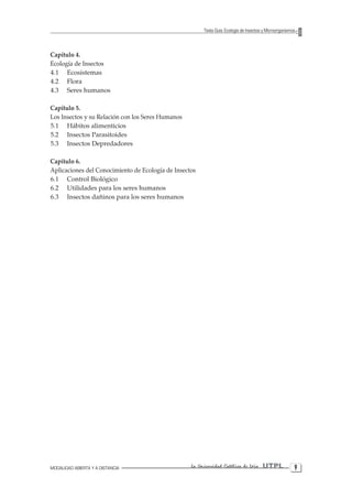 MODALIDAD ABIERTA Y A DISTANCIA La Universidad Católica de Loja UTPL 
Texto Guía: Ecología de Insectos y Microorganismos 
Capítulo 4. 
Ecología de Insectos 
4.1 Ecosistemas 
4.2 Flora 
4.3 Seres humanos 
Capítulo 5. 
Los Insectos y su Relación con los Seres Humanos 
5.1 Hábitos alimenticios 
5.2 Insectos Parasitoides 
5.3 Insectos Depredadores 
Capítulo 6. 
Aplicaciones del Conocimiento de Ecología de Insectos 
6.1 Control Biológico 
6.2 Utilidades para los seres humanos 
6.3 Insectos dañinos para los seres humanos  