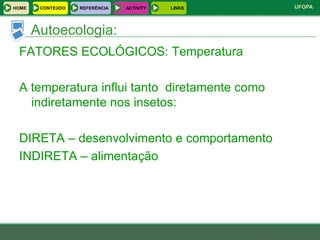 HOME    CONTEÚDO   REFERÊNCIA   ACTIVITY   LINKS   UFOPA



       Autoecologia:
 FATORES ECOLÓGICOS: Temperatura

 A temperatura influi tanto diretamente como
   indiretamente nos insetos:

 DIRETA – desenvolvimento e comportamento
 INDIRETA – alimentação
 