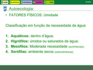HOME    CONTEÚDO   REFERÊNCIA   ACTIVITY   LINKS         UFOPA



       Autoecologia:
 • FATORES FÍSICOS: Umidade

 Classificação em função da necessidade de água:

 1.    Aquáticos: dentro d’água;
 2.    Higrófilos: úmidos ou saturados de água;
 3.    Mesófilos: Moderada necessidade (eurihídricas);
 4.    Xerófilas: ambiente secos (estenohídricas)
 