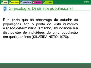 HOME    CONTEÚDO   REFERÊNCIA   ACTIVITY   LINKS   UFOPA



       Sinecologia: Dinâmica populacional

É a parte que se encarrega de estudar as
populações sob o ponto de vista numérico
visnado determinar o tamanho, abundância e a
distribuição de indivíduos de uma população
em qualquer área (SILVEIRA-NETO, 1976).
 