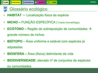 HOME   CONTEÚDO   REFERÊNCIA   ACTIVITY   LINKS       UFOPA



     Glossário ecológico
•   HABITAT – Localização fisica da espécie

• NICHO – FUNÇÃO ESPECÍFICA ( Inseto hematófago)

• ECÓTONO – Região de sobreposição de comunidades 
    grande número de nichos

• BIÓTOPO – Área uniforme e estável com espécies já
    adpatadas

• BIOSFERA – Área (fisica) delimitante da vida

• BIODIVERSIDADE: elevado nº de conjuntos de espécies
    ou comunidades.
 