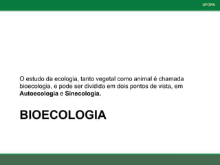 UFOPA




O estudo da ecologia, tanto vegetal como animal é chamada
bioecologia, e pode ser dividida em dois pontos de vista, em
Autoecologia e Sinecologia.


BIOECOLOGIA
 