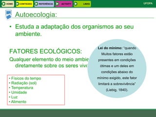 HOME    CONTEÚDO   REFERÊNCIA   ACTIVITY   LINKS                                UFOPA



       Autoecologia:
 • Estuda a adaptação dos organismos ao seu
   ambiente.

                                                   Lei do mínimo: “quando
 FATORES ECOLÓGICOS:                                 Muitos fatores estão
 Qualquer elemento do meio ambiente capaz de condições
                                     presentes em atuar
   diretamente sobre os seres vivos. ótimas e um deles em
                                                     condições abaixo do
 • Físicos do tempo                                mínimo exigido, este fator
 • Radiação (sol)                                  limitará a sobrevivência”
 • Temperatura
                                                        (Liebig, 1840).
 • Umidade
 • Luz
 • Alimento
 
