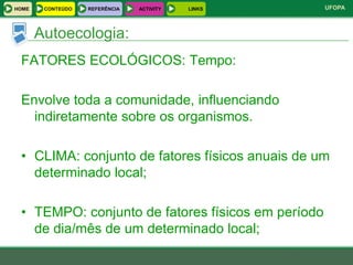 HOME    CONTEÚDO   REFERÊNCIA   ACTIVITY   LINKS   UFOPA



       Autoecologia:
 FATORES ECOLÓGICOS: Tempo:

 Envolve toda a comunidade, influenciando
   indiretamente sobre os organismos.

 • CLIMA: conjunto de fatores físicos anuais de um
   determinado local;

 • TEMPO: conjunto de fatores físicos em período
   de dia/mês de um determinado local;
 