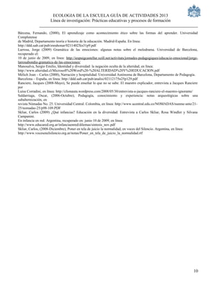 ECOLOGIA DE LA ESCUELA GUÍA DE ACTIVIDADES 2013
                      Línea de investigación: Prácticas educativas y procesos de formación

Bárcena, Fernando, (2000), El aprendizaje como acontecimiento ético sobre las formas del aprender. Universidad
Complutense
de Madrid, Departamento teoría e historia de la educación. Madrid-España. En línea:
http://ddd.uab.cat/pub/enrahonar/0211402Xn31p9.pdf
Larrosa, Jorge (2009) Gramática de las emociones: algunas notas sobre el melodrama. Universidad de Barcelona,
recuperado el:
10 de junio de 2009, en línea: http://iespuigcastellar.xeill.net/activitats/jornades-pedagogiques/educacio-emocional/jorge-
larrosabondia-gramatica-de-las-emociones/
Manosalva, Sergio Emilio, Identidad y diversidad: la negación oculta de la alteridad, en línea:
http://www.alteridad.cl/Microsoft%20Word%20-%20ALTERIDAD%20Y%20EDUCACION.pdf
Mélich Joan – Carles (2000), Narración y hospitalidad. Universidad Autónoma de Barcelona, Departamento de Pedagogía.
Barcelona – España, en línea: http://ddd.uab.cat/pub/analisi/02112175n25p129.pdf
Ranciere, Jacques (2008-Mayo), Se puede enseñar lo que no se sabe. El maestro explicador, entrevista a Jacques Ranciere
por
Luisa Corradini, en línea: http://clionauta.wordpress.com/2008/05/30/entrevista-a-jacques-ranciere-el-maestro-ignorante/
Saldarriaga, Oscar, (2006-Octubre), Pedagogía, conocimiento y experiencia: notas arqueológicas sobre una
subalternización, en
revista Nómadas No. 25. Universidad Central. Colombia, en línea: http://www.ucentral.edu.co/NOMADAS/nunme-ante/21-
25/nomadas-25/p98-109.PDF
Skliar, Carlos (2009) ¿Qué infancias? Educación en la diversidad. Entrevista a Carlos Skliar, Rosa Windler y Silvana
Campanini.
En infancia en red. Argentina, recuperado en: junio 10 de 2009, en línea:
http://www.educared.org.ar/infanciaenred/dilemas/sintesis_nov.pdf
Skliar, Carlos, (2008-Diciembre), Poner en tela de juicio la normalidad, en voces del Silencio. Argentina, en línea:
http://www.vocesenelsilencio.org.ar/notas/Poner_en_tela_de_juicio_la_normalidad.rtf




                                                                                                                        10
 