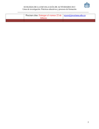 ECOLOGIA DE LA ESCUELA GUÍA DE ACTIVIDADES 2013
Línea de investigación: Prácticas educativas y procesos de formación


   Precisar citas. Entregar el viernes 22 de        reyes@javeriana.edu.co
                    febrero




                                                                             5
 
