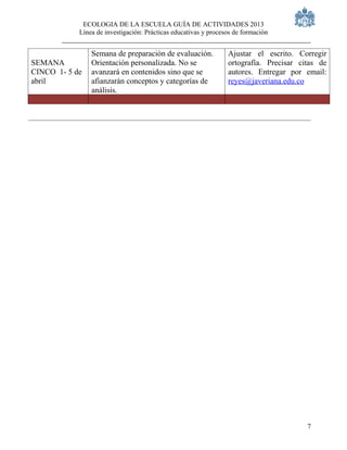 ECOLOGIA DE LA ESCUELA GUÍA DE ACTIVIDADES 2013
            Línea de investigación: Prácticas educativas y procesos de formación


                Semana de preparación de evaluación.             Ajustar el escrito. Corregir
SEMANA          Orientación personalizada. No se                 ortografía. Precisar citas de
CINCO 1- 5 de   avanzará en contenidos sino que se               autores. Entregar por email:
abril           afianzarán conceptos y categorías de             reyes@javeriana.edu.co
                análisis.




                                                                                        7
 