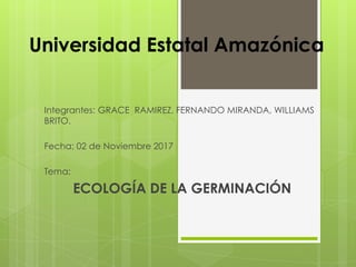 Universidad Estatal Amazónica
Integrantes: GRACE RAMIREZ, FERNANDO MIRANDA, WILLIAMS
BRITO.
Fecha: 02 de Noviembre 2017
Tema:
ECOLOGÍA DE LA GERMINACIÓN
 