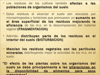 Los residuos de los cultivos también  afectan a las poblaciones de organismos del suelo Estos residuos al alcanzar el suelo son atacados por microartropodos y lombrices que promueven un  aumento en el área superficial de los residuos mejorando la eficiencia  de los m.o. en la descomposición del material vegetal  (FRAGMENTACION) Además,  distribuyen parte de los residuos en el interior del suelo (BIOTURBACION) Mezclan los residuos vegetales con las partículas minerales   distribuyendo mejor la actividad de los m.o. en el suelo “ El efecto de las plantas sobre los organismos del suelo se debe principalmente a las  alteraciones en la disponibilidad de alimentos para esos organismos ” 