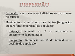    Dispersão: modo como os indivíduos se distribuem
    no espaço;
   Movimento dos indivíduos para dentro (imigração)
    ou para fora (emigração) da população.
       Imigração: aumento no nº de indivíduos –
        crescimento da população;
       Emigração: diminuição no nº de indivíduos –
        declínio da população;
 