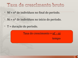    Nf = nº de indivíduos no final do período.

   Ni = nº de indivíduos no início do período.

   T = duração do período.

                Taxa de crescimento = nf - ni
                                       tempo
 