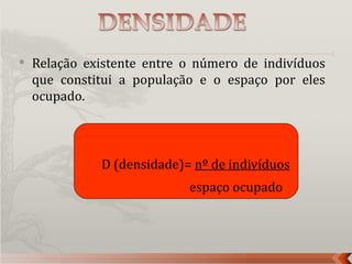    Relação existente entre o número de indivíduos
    que constitui a população e o espaço por eles
    ocupado.



              D (densidade)= nº de indivíduos
                            espaço ocupado
 