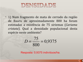    1) Num fragmento de mata de cerrado da região
    de Bauru de aproximadamente 800 ha foram
    estimadas a existência de 75 siriemas (Cariama
    cristata). Qual a densidade populacional desta
    espécie neste ambiente?
                  75
              D=     = 0,9375
                 800
            Resposta: 0,9375 indivíduos/ha.
 