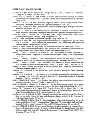 10
REFERÊNCIAS BIBLIOGRÁFICAS
Ab'Saber, N.A. 1994/95. No domínio das caatingas. Em pp. 37-46, S. Monteiro e L. Kaz (eds.),
Caatinga. Rio de Janeiro: Livroarte Editora.
Barbosa, C.B. & Maltchik, L. 1998. Stability of riverine and sociocultural diversity in Brazilian
intermittent rivers of the Semi-Arid. Anais do IV Simpósio de Ecossistemas Brasileiros, 2: 312-320. Pub.
Aciesp no 104
Boulton, A.J. & Lake, P.S. 1988. Australian temporary streams - some ecological characteristics.
Internationale Vereinung für Theorethische und Angewandte Limnologie, 23: 1380-1383.
Connel, J.H. & Souza, W.P. 1983. On the evidence needed to judge ecological stability or persistence.
American Naturalist, 121: 789-824.
Fisher, S.G. & Grimm, N.B. 1988. Disturbance as a determinant of structure in a Sonoran Desert
stream ecosystem. Internationale Vereinung für Theorethische und Angewandte Limnologie, 23:1183-1189.
Fisher, S.G., Gray, J.L., Grimm, N.B. & Bush, D.E. 1982. Temporal sucession in a desert stream
ecosystem following flash flooding. Ecology Monographics, 52:93-110.
Graf, W.L. 1988. Fluvial processes in dryland rivers. Springer-Verlag, Berlin, pp. 346.
Grimm, N.B. & Fisher, S.G. 1991. Responses of arid lands streams to changing climate. pp 211-233 em
Firth, P. & Fisher, S.G. (eds.) Troubled Waters of the Greenhouse Earth: Climate change Water resources, and
Freshwater ecosystem. Springer-Verlag, New York.
Maltchik, L. 1996a. Nossos rios temporários, desconhecidos mas essenciais. Ciência Hoje, 21:64-65
Maltchik, L. 1996b. Perturbação hidrológica e zona hiporrêica: Bases fundamentais para pesquisas nos
rios temporários do Semi-Árido brasileiro. Revista Nordestina de Biologia, 11: 1-13.
Maltchik, L., Mollá, S., Casado, C. & Montes, C. 1994. Measurement of nutrient Spiralling in a
Mediterranean Stream. Comparison of two extreme Hydrological Periods. Archiv far Hydrobiologie.
130: 215-227.
Maltchik, L., Montes, C., Casado, C. 1996. Measurement of nutrient spiralling during a period of
continuous surface flow in a mediterranean temporary stream. Hydrobiologia, 335: 133-139.
Maltchik, L., Molla, S., Montes, C. 1997. Influence of flash flooding on nutrient concentration and
surface-hyporheic water exchange in a temporary stream (S W Spain). Ciência e Cultura, 49: 190-194.
Margalef, R. 1969. Diversity and Stability: a practical proposal and a model of interdependence.
Brookhaven Symposium Biology, 22: 25-37.
Medeiros, E.S.F. & Maltchik, L. 1997. Parasita ataca peixes nos rios do Semi-Árido. Revista Ciência Hoje,
130: 66-67.
Medeiros, E.S.F. & Maltchik, L. 1998. Implications of hydrological extremes in fish reproductive period
in a temporary river of Brazilian Semi-Arid (Taperoá, PB). Anais do IV Simpósio de Ecossistemas
Brasileiros, 2: 329-339. Pub. Aciesp n° 104.
Molla, S., Maltchik, L. & Casado, C. 1994. Primeros datos sobre el metabolismo de un arroyo temporal
mediterráneo de Sierra Morena (Cordoba). Limnética, 10: 59-67.
Molla, S., Maltchik, L., Casado, C. & Montes, C. 1996. Particulate organic matter and ecosytem
metabolism in a temporary mediterranean stream of SW Spain. Archiv für Hydrobiologie, 137: 59-76.
Oortega, M., Vidal-Abarca, M.R., Suarez, M.L., Gonzales-Beseran, J.L. & Ramirez-Diaz, L. 1988.
Características fisico-químicas de las aguas superficiales de la Rambla del Moro despues de una
riada (Cuenca del Rio Segura, SE de Espana). Limnética, 4: 19-26.
Paes-Barreto, A.L. & Maltchik, L. 1996. Capacidade de resistência e resiliência de perifíton frente a
cheia em um riacho efêmero do Semi-Árido Brasileiro (Riacho Avelós, PB). III Congresso de
Ecologia do Brasil, Brasília, DF, pp 374.
Pedro, F. & Maltchik, L. 1996a. Efeito da cheia na variação do sedimento de três rios intermitentes da
região semi-árida do Brasil. IV Reunião Especial "Semi-Árido: No terceiro milênio, ainda um desafio",
Sociedade Brasileira para o Progresso da Ciência (SBPC), Feira de Santana, BA, pp. 448-449
Pedro, F. & Maltchik, L. 1996b. Variação temporal da concentração de nutrientes da água superficial e
hiporrêica de três rios intermitentes da região semi-árida do Brasil. IV Reunião Especial "Semi-Árido:
No terceiro milênio, ainda um desafio", Sociedade Brasileira para o Progresso da Ciência (SBPC), Feira
de Santana, BA, pp. 449-450
 
