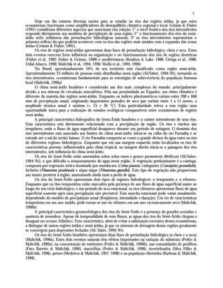 2
Hoje em dia existem diversas razões para se estudar os rios das regiões áridas, já que estes
ecossistemas funcionam como amplificadores do desequilíbrio climático regional e local. Grimm & Fisher
(1991) consideram diferentes aspectos que sustentam esta relação: 1° o nível freático dos rios intermitentes
responde diretamente aos modelos de precipitação de uma região; 2° o funcionamento dos rios do semi-
árido sofre influência das perturbações hidrológicas naturais; 3º os rios intermitentes representam o
primeiro reflexo do que poderia acontecer com os rios das regiões mais úmidas com a expansão das zonas
áridas (Grimm & Fisher, 1991).
Os rios de regiões semi-áridas apresentam duas fases de perturbação hidrológica: cheia e seca. Estes
dois eventos exercem forte influência na organização e no funcionamento dos rios de regiões desérticas
(Fisher et al., 1982; Fisher & Grimm, 1988) e mediterrâneas (Boulton & Lake, 1988; Ortega et al., 1988;
Vidal-Abarca, 1990; Maltchik et al., 1994, 1996; Mollá et al., 1994, 1996).
No Brasil, aproximadamente 10% de seu território está classificado como região semi-árida.
Aproximadamente 23 milhões de pessoas estão distribuídas nesta região (Ab'Saber, 1994/95), tornando os
rios intermitentes, ecossistemas fundamentais para as estratégias de sobrevivência da população humana
local (Maltchik, 1996a)
O clima semi-árido brasileiro é considerado um dos mais complexos do mundo, principalmente
devido a seu sistema de circulação atmosférica. Pela sua proximidade ao Equador, seu ritmo climático é
diferente da maioria das regiões semi-áridas. Enquanto os índices pluviométricos variam entre 200 e 800
mm de precipitação anual, originando importantes períodos de seca que variam entre 1 a 11 meses, a
amplitude térmica anual é mínima (= 25 e 30 °C). Esta particularidade releva a esta região uma
oportunidade única para a realização de estudos ecológicos comparativos entre ecossistemas de regiões
semi-áridas.
A principal característica hidrográfica do Semi-Árido brasileiro é o caráter intermitente de seus rios.
Esta característica está diretamente relacionada com a precipitação da região. Os rios e riachos são
irregulares, onde o fluxo de água superficial desaparece durante seu período de estiagem. O domínio dos
rios intermitentes está associado aos limites do clima semi-árido; inicia-se na calha do rio Parnaíba e se
estende até o sul do sertão baiano. O rio Parnaíba comporta-se como o grande divisor de água entre os rios
de diferentes regimes hidrológicos. Enquanto que em sua margem esquerda estão localizados os rios de
características perenes, influenciados pelo clima tropical, na margem direita inicia-se a paisagem dos rios
intermitentes, sob influência do clima semi-árido.
Os rios do Semi-Árido estão assentados sobre solos rasos e pouco permeáveis (litólicos) (Ab'Saber,
1994/95), o que dificulta o armazenamento de água nesta região. A vegetação predominante é a caatinga,
composta por vegetação xérica dominada por mandacaru (Cereus jamaru), catingueira (Caesalpinia pyramidalis),
facheiro (Pilosocereus piauhiensis) e xique-xique (Pilosocereus gounellei). Este tipo de vegetação não proporciona
um manto protetor à região, aumentando ainda mais a perda de água.
Os rios do Semi-Árido apresentam dois tipos de regimes hidrológicos: o temporário e o efêmero.
Enquanto que os rios temporários estão marcados pela presença de um fluxo de água superficial maior ao
longo do seu ciclo hidrológico, e um período de seca estacional, os rios efêmeros apresentam fluxo de água
superficial somente após uma precipitação não previsível. Esta marcha estacional pode variar anualmente,
dependendo do modelo de precipitação anual (freqüência, intensidade e duração). Um rio de características
temporárias em um ano úmido, pode tornar-se um rio efêmero em um ano excessivamente seco (Maltchik,
1996b).
A principal característica geomorfológica dos rios do Semi-Árido é a presença de grandes avenidas e
ausência de meandros. Apesar da temporalidade de seus fluxos, as águas dos rios do Semi-Árido chegam a
desaguar no oceano Atlântico. Esta característica, além de evitar a salinização excessiva destes ecossistemas,
a distingue de outras regiões áridas e semi-áridas, já que os sistemas de drenagem destas regiões geralmente
se convergem para depressões fechadas (Ab' Saber, 1994/95).
Os rios do Semi-Árido brasileiro apresentam duas fases de perturbação hidrológica (a cheia e a seca)
(Maltchik, 1996a). Estes dois eventos naturais têm efeitos importantes na variação do substrato (Pedro &
Maltchik, 1996a), na concentração de nutrientes (Pedro & Maltchik, 1996b), nas comunidades de perifíton
(Paez Barreto & Maltchik, 1996), macrófitas (Pedro & Maltchik, 1998), invertebrados (Silva Filho &
Maltchik, 1996), peixes (Medeiros & Maltchik, 1997, 1998) e na população ribeirinha (Barbosa & Maltchik,
1998).
 