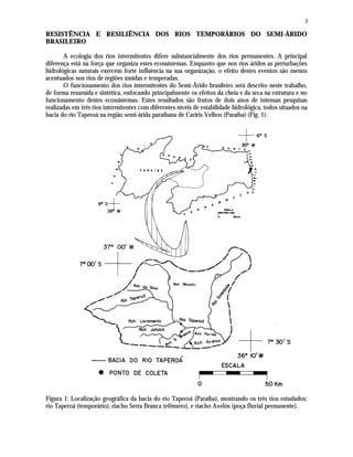 3
RESISTÊNCIA E RESILIÊNCIA DOS RIOS TEMPORÁRIOS DO SEMI-ÁRIDO
BRASILEIRO
A ecologia dos rios intermitentes difere substancialmente dos rios permanentes. A principal
diferença está na força que organiza estes ecossistemas. Enquanto que nos rios áridos as perturbações
hidrológicas naturais exercem forte influência na sua organização, o efeito destes eventos são menos
acentuados nos rios de regiões úmidas e temperadas.
O funcionamento dos rios intermitentes do Semi-Árido brasileiro será descrito neste trabalho,
de forma resumida e sintética, enfocando principalmente os efeitos da cheia e da seca na estrutura e no
funcionamento destes ecossistemas. Estes resultados são frutos de dois anos de intensas pesquisas
realizadas em três rios intermitentes com diferentes níveis de estabilidade hidrológica, todos situados na
bacia do rio Taperoá na região semi-árida paraibana de Cariris Velhos (Paraíba) (Fig. 1).
Figura 1: Localização geográfica da bacia do rio Taperoá (Paraíba), mostrando os três rios estudados:
rio Taperoá (temporário), riacho Serra Branca (efêmero), e riacho Avelós (poça fluvial permanente).
 