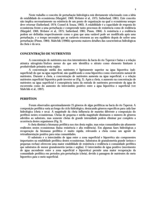 4
Neste trabalho o conceito de perturbação hidrológica está diretamente relacionado com a idéia
de estabilidade do ecossistema (Margalef, 1969; Webster et al., 1975; Sutherland, 1981). Este conceito
não implica necessariamente na existência de um ponto de organização na qual o ecossistema sempre
deve retornar (Sutherland, 1974; Connel & Souza, 1983). A estabilidade é a capacidade de resposta do
ecossistema frente a uma perturbação e compreende tanto processos de resistência como de resiliência
(Margalef, 1969, Webster et al., 1975; Sutherland, 1981; Pimm, 1984). A resistência e a resiliência
podem ser definidas respectivamente como o grau que uma variável pode ser modificada após uma
perturbação, e o tempo necessário que as variáveis retornem ao seu equilíbrio depois de sofrer uma
perturbação (Pimm, 1984). Maltchik (1996b) apresenta maiores detalhes das características hidrológicas
da cheia e da seca.
CONCENTRAÇÃO DE NUTRIENTES
A concentração de nutrientes nos rios intermitentes da bacia do rio Taperoá é baixa e a relação
atômica nitrogênio/fósforo menor do que sete identifica o nitrato como elemento limitante à
produtividade primária nesta região.
A concentração média dos nutrientes é ligeiramente superior na água hiporrêica (sub-
superficial) do que na água superficial, não qualificando a zona hiporrêica como reservatório natural de
nutrientes. Durante a cheia, a concentração de nutrientes aumenta na água superficial, e a relação
nutrientes superficial/hiporrêica pode inverter-se (Fig. 2). Após a cheia, o aumento na concentração de
nutrientes na água superficial é conseqüência tanto da entrada de nutrientes proveniente da água de
escorrentia como do aumento do intercâmbio positivo entre a água hiporrêica e superficial (ver
Maltchik et al., 1997).
PERIFÍTON
Foram observados aproximadamente 25 gêneros de algas perifíticas na bacia do rio Taperoá. A
composição perifítica varia ao longo do ciclo hidrológico, destacando gêneros específicos para cada fase
hidrológica (cheia e seca). A magnitude da cheia influencia de maneira diferente a composição do
perifíton nestes ecossistemas. Cheias de pequena e média magnitude diminuem o número de gêneros
aderidos ao substrato, mas somente cheias de grande intensidade podem eliminar por completo a
ocorrência destes organismos (Fig. 3).
A cheia diminui a biomassa perifítica nos rios desta região, mas estas comunidades são altamente
resilientes nestes ecossistemas (baixa resistência e alta resiliência). Em algumas fases hidrológicas a
recuperação da biomassa perifítica é muito rápida, relevando a cheia como um agente de
retroalimentação positiva para estas comunidades.
O substrato e o intercâmbio de água entre a zona superficial e hiporrêica são componentes
importantes na estabilidade perifítica destes ecossistemas. Substratos de granulometria grande (seixos e
pequenas rochas) oferecem uma maior estabilidade de resistência e resiliência à comunidade perifítica
que substratos de menor granulometria (areias e argilas). O intercâmbio de água positivo (movimento
de água ascendente entre a zona superficial e hiporrêica) permite uma maior recuperação da
comunidade perifítica em períodos pós-perturbação (cheia), devido à passagem de nutrientes do meio
híporrêico para o meio superficial.
 