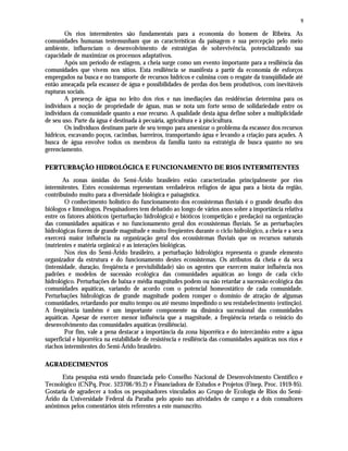 9
Os rios intermitentes são fundamentais para a economia do homem de Ribeira. As
comunidades humanas testemunham que as características da paisagem e sua percepção pelo meio
ambiente, influenciam o desenvolvimento de estratégias de sobrevivência, potencializando sua
capacidade de maximizar os processos adaptativos.
Após um período de estiagem, a cheia surge como um evento importante para a resiliência das
comunidades que vivem nos sítios. Esta resiliência se manifesta a partir da economia de esforços
empregados na busca e no transporte de recursos hídricos e culmina com o resgate da tranqüilidade até
então ameaçada pela escassez de água e possibilidades de perdas dos bens produtivos, com inevitáveis
rupturas sociais.
A presença de água no leito dos rios e nas imediações das residências determina para os
indivíduos a noção de propriedade de águas, mas se nota um forte senso de solidariedade entre os
indivíduos da comunidade quanto a esse recurso. A qualidade desta água define sobre a multiplicidade
de seu uso. Parte da água é destinada à pecuária, agricultura e à piscicultura.
Os indivíduos destinam parte de seu tempo para amenizar o problema da escassez dos recursos
hídricos, escavando poços, cacimbas, barreiros, transportando água e levando a criação para açudes. A
busca de água envolve todos os membros da família tanto na estratégia de busca quanto no seu
gerenciamento.
PERTURBAÇÃO HIDROLÓGICA E FUNCIONAMENTO DE RIOS INTERMITENTES
As zonas úmidas do Semi-Árido brasileiro estão caracterizadas principalmente por rios
intermitentes. Estes ecossistemas representam verdadeiros refúgios de água para a biota da região,
contribuindo muito para a diversidade biológica e paisagística.
O conhecimento holístico do funcionamento dos ecossistemas fluviais é o grande desafio dos
biólogos e limnólogos. Pesquisadores tem debatido ao longo de vários anos sobre a importância relativa
entre os fatores abióticos (perturbação hidrológica) e bióticos (competição e predação) na organização
das comunidades aquáticas e no funcionamento geral dos ecossistemas fluviais. Se as perturbações
hidrológicas forem de grande magnitude e muito freqüentes durante o ciclo hidrológico, a cheia e a seca
exercerá maior influência na organização geral dos ecossistemas fluviais que os recursos naturais
(nutrientes e matéria orgânica) e as interações biológicas.
Nos rios do Semi-Árido brasileiro, a perturbação hidrológica representa o grande elemento
organizador da estrutura e do funcionamento destes ecossistemas. Os atributos da cheia e da seca
(intensidade, duração, freqüência e previsibilidade) são os agentes que exercem maior influência nos
padrões e modelos de sucessão ecológica das comunidades aquáticas ao longo de cada ciclo
hidrológico. Perturbações de baixa e média magnitudes podem ou não retardar a sucessão ecológica das
comunidades aquáticas, variando de acordo com o potencial homeostático de cada comunidade.
Perturbações hidrológicas de grande magnitude podem romper o domínio de atração de algumas
comunidades, retardando por muito tempo ou até mesmo impedindo o seu restabelecimento (extinção).
A freqüência também é um importante componente na dinâmica sucessional das comunidades
aquáticas. Apesar de exercer menor influência que a magnitude, a freqüência retarda o reinício do
desenvolvimento das comunidades aquáticas (resiliência).
Por fim, vale a pena destacar a importância da zona hiporrêica e do intercâmbio entre a água
superficial e hiporrêica na estabilidade de resistência e resiliência das comunidades aquáticas nos rios e
riachos intermitentes do Semi-Árido brasileiro.
AGRADECIMENTOS
Esta pesquisa está sendo financiada pelo Conselho Nacional de Desenvolvimento Científico e
Tecnológico (CNPq, Proc. 523706/95.2) e Financiadora de Estudos e Projetos (Finep, Proc. 1919-95).
Gostaria de agradecer a todos os pesquisadores vinculados ao Grupo de Ecologia de Rios do Semi-
Árido da Universidade Federal da Paraíba pelo apoio nas atividades de campo e a dois consultores
anônimos pelos comentários úteis referentes a este manuscrito.
 