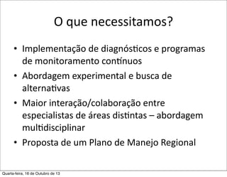 O	
  que	
  necessitamos?
• Implementação	
  de	
  diagnósFcos	
  e	
  programas	
  
de	
  monitoramento	
  connnuos
• Abordagem	
  experimental	
  e	
  busca	
  de	
  
alternaFvas
• Maior	
  interação/colaboração	
  entre	
  
especialistas	
  de	
  áreas	
  disFntas	
  –	
  abordagem	
  
mulFdisciplinar
• Proposta	
  de	
  um	
  Plano	
  de	
  Manejo	
  Regional
Quarta-feira, 16 de Outubro de 13

 