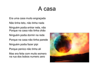 A casa Era uma casa muito engraçada Não tinha teto, não tinha nada Ninguém podia entrar nela, não Porque na casa não tinha chão Ninguém podia dormir na rede Porque na casa não tinha parede Ninguém podia fazer pipi Porque penico não tinha ali Mas era feita com muito esmero na rua dos bobos numero zero 