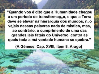 “ Quando vos é dito que a Humanidade chegou a um período de transformação, e que a Terra deve se elevar na hierarquia dos mundos, não vejais nessas palavras nada de místico, mas, ao contrário, o cumprimento de uma das grandes leis fatais do Universo, contra as quais toda a má vontade humana se quebra.” (A Gênese, Cap. XVIII, item 8, Arago)   