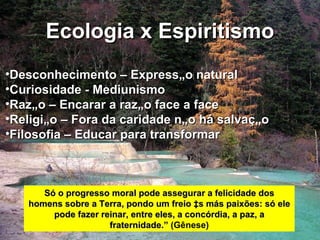 Ecologia x Espiritismo Desconhecimento – Expressão natural Curiosidade - Mediunismo Razão – Encarar a razão face a face Religião – Fora da caridade não há salvação Filosofia – Educar para transformar Só o progresso moral pode assegurar a felicidade dos homens sobre a Terra, pondo um freio às más paixões: só ele pode fazer reinar, entre eles, a concórdia, a paz, a fraternidade.”   (Gênese) 