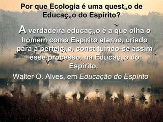 Por que Ecologia é uma questão de Educação do Espírito? A  verdadeira educação é a que olha o homem como Espírito eterno, criado para a perfeição, constituindo-se assim esse processo, na Educação do Espírito.   Walter O. Alves, em  Educação do Espírito   
