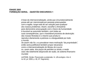 ENADE 2005
FORMAÇÃO GERAL - QUESTÃO DISCURSIVA 1



          A tese da internacionalização, ainda que circunstancialmente
          possa até ser mencionada por pessoas preocupadas
          com a região, longe está de ser solução para qualquer
          dos nossos problemas. Assim, escolher a Amazônia
          para demonstrar preocupação com o futuro da humanidade
          é louvável se assumido também, com todas as
          suas conseqüências, que o inaceitável processo de destruição
          das nossas florestas é o mesmo que produz e
          reproduz diariamente a pobreza e a desigualdade por todo
          o mundo.
          Se assim não for, e a prevalecer mera motivação “da propriedade”,
          então seria justificável também propor devaneios
          como a internacionalização do Museu do Louvre
          ou, quem sabe, dos poços de petróleo ou ainda, e neste
          caso não totalmente desprovido de razão, do sistema financeiro
          mundial.
          (JATENE, Simão. Preconceito e pretensão. In: JB ecológico. Ano 4,
          no 42, jul. 2005, p. 46, 47. fragmento)
 