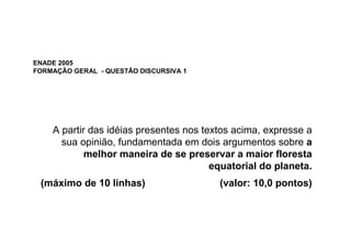 ENADE 2005
FORMAÇÃO GERAL - QUESTÃO DISCURSIVA 1




    A partir das idéias presentes nos textos acima, expresse a
      sua opinião, fundamentada em dois argumentos sobre a
            melhor maneira de se preservar a maior floresta
                                        equatorial do planeta.
 (máximo de 10 linhas)                   (valor: 10,0 pontos)
 