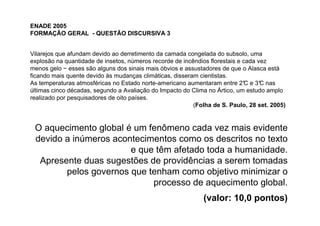 ENADE 2005
FORMAÇÃO GERAL - QUESTÃO DISCURSIVA 3


Vilarejos que afundam devido ao derretimento da camada congelada do subsolo, uma
explosão na quantidade de insetos, números recorde de incêndios florestais e cada vez
menos gelo − esses são alguns dos sinais mais óbvios e assustadores de que o Alasca está
ficando mais quente devido às mudanças climáticas, disseram cientistas.
As temperaturas atmosféricas no Estado norte-americano aumentaram entre 2° e 3° nas
                                                                              C    C
últimas cinco décadas, segundo a Avaliação do Impacto do Clima no Ártico, um estudo amplo
realizado por pesquisadores de oito países.
                                                          (Folha de S. Paulo, 28 set. 2005)


 O aquecimento global é um fenômeno cada vez mais evidente
 devido a inúmeros acontecimentos como os descritos no texto
                       e que têm afetado toda a humanidade.
  Apresente duas sugestões de providências a serem tomadas
        pelos governos que tenham como objetivo minimizar o
                            processo de aquecimento global.
                                                             (valor: 10,0 pontos)
 