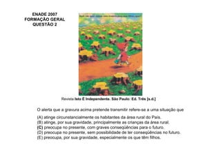ENADE 2007
FORMAÇÃO GERAL
   QUESTÃO 2




                Revista Isto É Independente. São Paulo: Ed. Três [s.d.]

    O alerta que a gravura acima pretende transmitir refere-se a uma situação que
    (A) atinge circunstancialmente os habitantes da área rural do País.
    (B) atinge, por sua gravidade, principalmente as crianças da área rural.
    (C) preocupa no presente, com graves conseqüências para o futuro.
    (D) preocupa no presente, sem possibilidade de ter conseqüências no futuro.
    (E) preocupa, por sua gravidade, especialmente os que têm filhos.
 