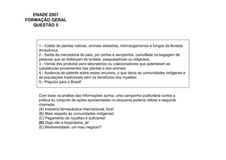 ENADE 2007
FORMAÇÃO GERAL
   QUESTÃO 5



    1 - Coleta de plantas nativas, animais silvestres, microorganismos e fungos da floresta
    Amazônica.
    2 - Saída da mercadoria do país, por portos e aeroportos, camuflada na bagagem de
    pessoas que se disfarçam de turistas, pesquisadores ou religiosos.
    3 - Venda dos produtos para laboratórios ou colecionadores que patenteiam as
    substâncias provenientes das plantas e dos animais.
    4 - Ausência de patente sobre esses recursos, o que deixa as comunidades indígenas e
    as populações tradicionais sem os benefícios dos royalties.
    5 - Prejuízo para o Brasil!


    Com base na análise das informações acima, uma campanha publicitária contra a
    prática do conjunto de ações apresentadas no esquema poderia utilizar a seguinte
    chamada:
    (A) Indústria farmacêutica internacional, fora!
    (B) Mais respeito às comunidades indígenas!
    (C) Pagamento de royalties é suficiente!
    (D) Diga não à biopirataria, já!
    (E) Biodiversidade, um mau negócio?
 