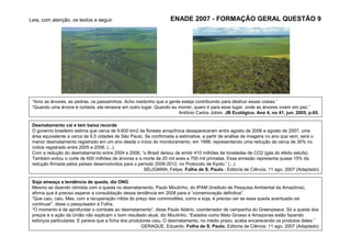Leia, com atenção, os textos a seguir.                            ENADE 2007 - FORMAÇÃO GERAL QUESTÃO 9




 “Amo as árvores, as pedras, os passarinhos. Acho medonho que a gente esteja contribuindo para destruir essas coisas.”
 “Quando uma árvore é cortada, ela renasce em outro lugar. Quando eu morrer, quero ir para esse lugar, onde as árvores vivem em paz.”
                                                                     Antônio Carlos Jobim. JB Ecológico. Ano 4, no 41, jun. 2005, p.65.

 Desmatamento cai e tem baixa recorde
 O governo brasileiro estima que cerca de 9.600 km2 da floresta amazônica desapareceram entre agosto de 2006 e agosto de 2007, uma
 área equivalente a cerca de 6,5 cidades de São Paulo. Se confirmada a estimativa, a partir de análise de imagens no ano que vem, será o
 menor desmatamento registrado em um ano desde o início do monitoramento, em 1998, representando uma redução de cerca de 30% no
 índice registrado entre 2005 e 2006. (...)
 Com a redução do desmatamento entre 2004 e 2006, “o Brasil deixou de emitir 410 milhões de toneladas de CO2 (gás do efeito estufa).
 Também evitou o corte de 600 milhões de árvores e a morte de 20 mil aves e 700 mil primatas. Essa emissão representa quase 15% da
 redução firmada pelos países desenvolvidos para o período 2008-2012, no Protocolo de Kyoto.” (...)
                                                      SELIGMAN, Felipe. Folha de S. Paulo - Editoria de Ciência, 11 ago. 2007 (Adaptado)

 Soja ameaça a tendência de queda, diz ONG
 Mesmo se dizendo otimista com a queda no desmatamento, Paulo Moutinho, do IPAM (Instituto de Pesquisa Ambiental da Amazônia),
 afirma que é preciso esperar a consolidação dessa tendência em 2008 para a “comemoração definitiva”.
 “Que caiu, caiu. Mas, com a recuperação nítida do preço das commodities, como a soja, é preciso ver se essa queda acentuada vai
 continuar”, disse o pesquisador à Folha.
 “O momento é de aprofundar o combate ao desmatamento”, disse Paulo Adário, coordenador de campanha do Greenpeace. Só a queda dos
 preços e a ação da União não explicam o bom resultado atual, diz Moutinho. “Estados como Mato Grosso e Amazonas estão fazendo
 esforços particulares. E parece que a ficha dos produtores caiu. O desmatamento, no médio prazo, acaba encarecendo os produtos deles.”
                                                      GERAQUE, Eduardo. Folha de S. Paulo. Editoria de Ciência. 11 ago. 2007 (Adaptado)
 