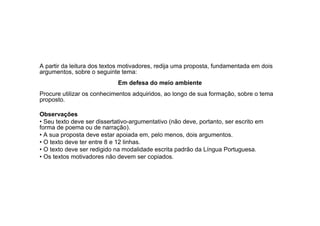 A partir da leitura dos textos motivadores, redija uma proposta, fundamentada em dois
argumentos, sobre o seguinte tema:
                             Em defesa do meio ambiente
Procure utilizar os conhecimentos adquiridos, ao longo de sua formação, sobre o tema
proposto.

Observações
• Seu texto deve ser dissertativo-argumentativo (não deve, portanto, ser escrito em
forma de poema ou de narração).
• A sua proposta deve estar apoiada em, pelo menos, dois argumentos.
• O texto deve ter entre 8 e 12 linhas.
• O texto deve ser redigido na modalidade escrita padrão da Língua Portuguesa.
• Os textos motivadores não devem ser copiados.
 