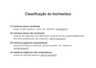 Classificação do lixo/resíduo


(1) resíduos secos recicláveis
    papel, metal, plástico, vidro, etc. [destino: reciclagem]
(2) resíduos secos não recicláveis
    mistura de materiais com diferentes características (papel plastificado,
    alumínio plastificado, etc.) [destino: aterro sanitário]
(3) resíduos orgânicos compostáveis
    cascas de frutas e verduras, poda de jardim, etc. [destino:
    compostagem]
(4) resíduos orgânicos não compostáveis
    restos de comida [destino: aterro sanitário]
 