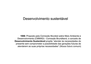 Desenvolvimento sustentável



      1988: Proposto pela Comissão Mundial sobre Meio Ambiente e
   Desenvolvimento (CMMAD) - Comissão Brundtland, o conceito de
Desenvolvimento Sustentável propõe “atender às necessidades do
 presente sem comprometer a possibilidade das gerações futuras de
   atenderem as suas próprias necessidades” (Nosso futuro comum)
 