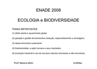 ENADE 2008

      ECOLOGIA e BIODIVERSIDADE
TEMAS IMPORTANTES
(1) efeito estufa e aquecimento global

(2) geração e gestão do lixo/resíduo (redução, reaproveitamento e reciclagem)

(3) desenvolvimento sustentável

(4) biodiversidade: a ação humana e seus resultados

(5) produção industrial e uso de recursos naturais renováveis e não renováveis



  Profa Martina Mohr                                             UniRitter
 
