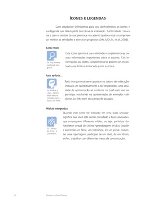 12 Catarina da Silva Pedrozo
ícones e legendaS
Caro estudante! Oferecemos para seu conhecimento os ícones e
sua legenda que fazem parte da coluna de indexação. A intimidade com es-
tes e com o sentido de sua presença no caderno ajudará você a compreen-
der melhor as atividades e exercícios propostos (DAL MOLIN, et al.,2008).
Saiba mais
Ex: http://www.
etecbrasil.mec.
gov.br
Este ícone apontará para atividades complementares ou
para informações importantes sobre o assunto. Tais in-
formações ou textos complementares podem ser encon-
trados na fonte referenciada junto ao ícone.
Para refletir...
Ex: Analise o
caso... dentro
deste tema e
compare com...,
assista ao filme...
Toda vez que este ícone aparecer na coluna de indexação
indicará um questionamento a ser respondido, uma ativi-
dade de aproximação ao contexto no qual você vive ou
participa, resultando na apresentação de exemplos coti-
dianos ou links com seu campo de atuação.
Mídias integradas	
Ex.: Assista
ao filme... e
comente-o.
Quando este ícone for indicado em uma dada unidade
significa que você está sendo convidado a fazer atividades
que empreguem diferentes mídias, ou seja, participar do
Ambiente Virtual de Ensino-Aprendizagem (AVEA), assistir
e comentar um filme, um videoclipe, ler um jornal, comen-
tar uma reportagem, participar de um chat, de um fórum,
enfim, trabalhar com diferentes meios de comunicação.
 