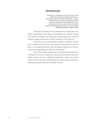 16 Catarina da Silva Pedrozo
INTRODUÇÃO
Atualmente, a Ecologia é um assunto sobre o qual
quase todo mundo tem prestado atenção e a
maioria das pessoas considera importante – mesmo
quando elas não conhecem o significado exato
do termo. Não pode haver dúvida de que ela é
importante; mas isso a torna ainda mais crítica
quando compreendemos o que ela é e como estudá-la
(TOWNSEND; BEGON; HARPER, 2006).
A base para os estudos em meio ambiente traz subsídios para uma
melhor compreensão sobre ações de preservação dos recursos naturais,
com controle e avaliação dos fatores que causam impacto nos ciclos de
matéria e energia, diminuindo os efeitos causados no solo, água e ar.
Desta forma, este material poderá auxiliá-lo a identificar, caracte-
rizar e correlacionar os sistemas e ecossistemas, os elementos que os com-
põem e suas respectivas funções. Além de ajudá-lo a identificar as fontes e
o processo de degradação dos diferentes ecossistemas.
Como referenciado anteriormente, não pode haver dúvida de que
a Ecologia é uma ciência importante e que, para que possamos preservar
nossos recursos naturais, é importante conhecê-la e utilizar seus ensina-
mentos como ferramenta na compreensão dos muitos processos naturais e
impactos provocados pela ação da espécie humana.
 